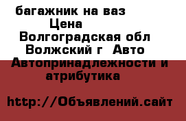 багажник на ваз 01-07 › Цена ­ 1 500 - Волгоградская обл., Волжский г. Авто » Автопринадлежности и атрибутика   